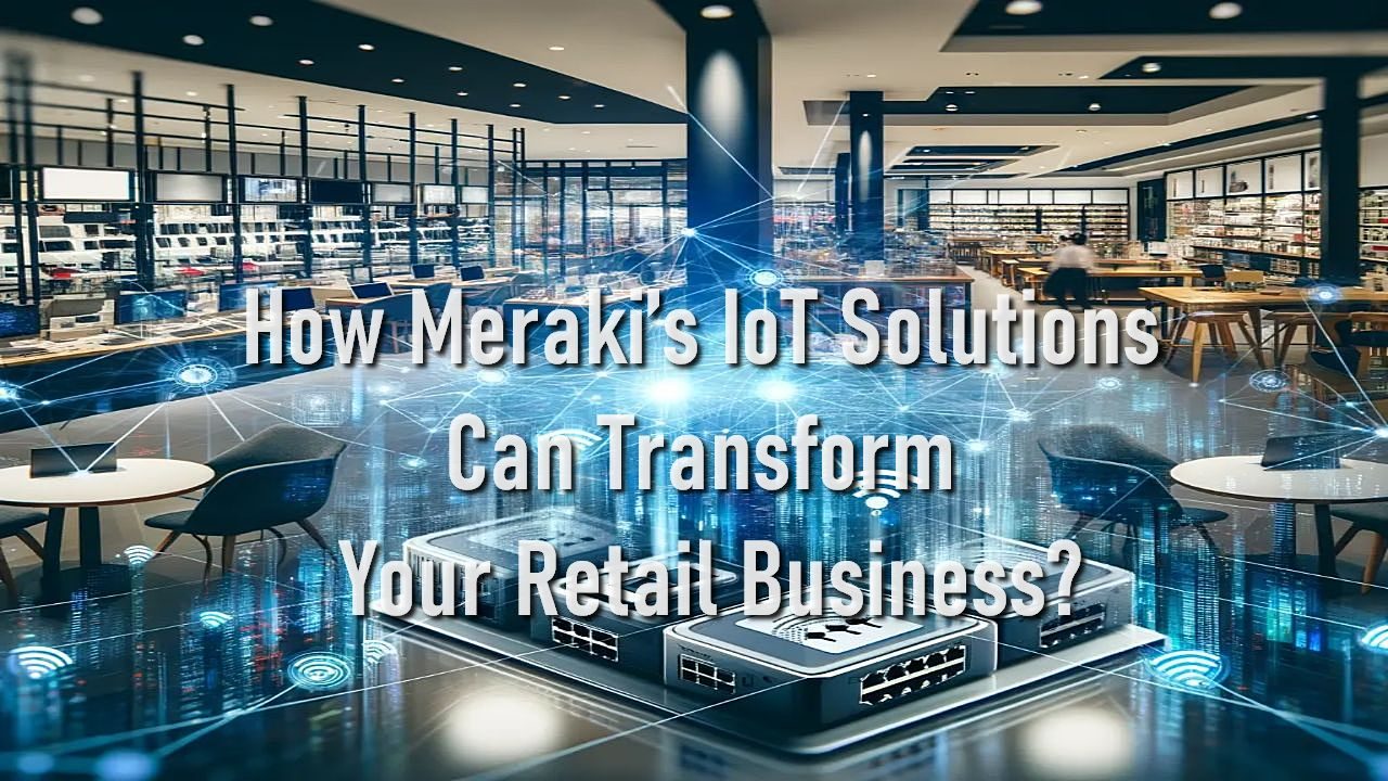 How Meraki&rsquo;s IoT Solutions Can Transform Your Retail Business?